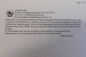 Dzień dobry. Chcę bardzo podziękować Panom policjantom Piotrowi Kołodziejczakowi oraz Tomaszowi Skowrońskiemu za udzieloną pomoc. Otóż 27 stycznia br. ok. godz. 23 w Radzyniu Chełmińskim złapałem gumę. Byłem trochę zakłopotany bo to już noc, a mimo tego Panowie pomogli zmienić koło. Wielki szacunek, serdecznie pozdrawiam i jeszcze raz bardzo, bardzo dziękuję.
Ps. Niby drobna rzecz, ale tak po ludzku to wiele zmienia w postrzeganiu Policji. Przepraszam, że nie wymieniam funkcji, ale nie chcę popełnić błędu.